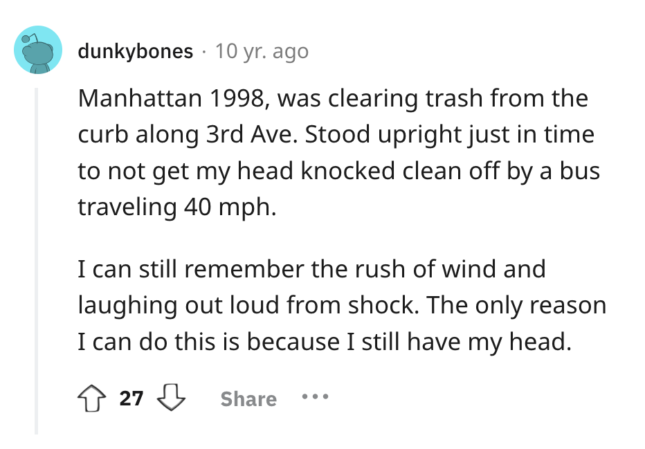 screenshot - dunkybones 10 yr. ago Manhattan 1998, was clearing trash from the curb along 3rd Ave. Stood upright just in time to not get my head knocked clean off by a bus traveling 40 mph. I can still remember the rush of wind and laughing out loud from 